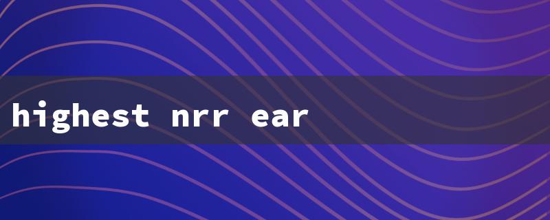 highest nrr ear plugs（Top NRR Earplugs for Sleep）